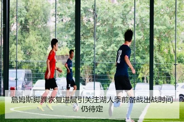 詹姆斯脚踝恢复进展引关注湖人季前备战出战时间仍待定