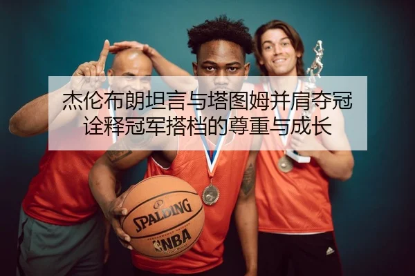 杰伦布朗坦言与塔图姆并肩夺冠 诠释冠军搭档的尊重与成长