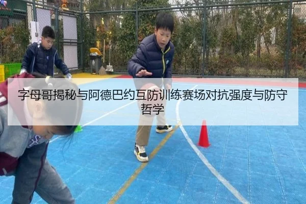 字母哥揭秘与阿德巴约互防训练赛场对抗强度与防守哲学